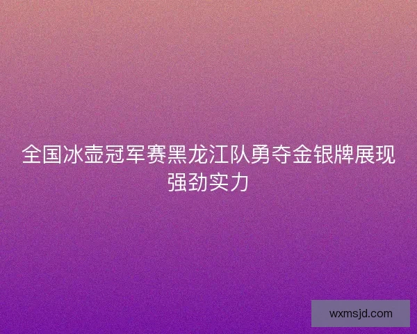 全国冰壶冠军赛黑龙江队勇夺金银牌展现强劲实力