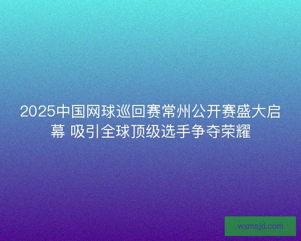 2025中国网球巡回赛常州公开赛盛大启幕 吸引全球顶级选手争夺荣耀