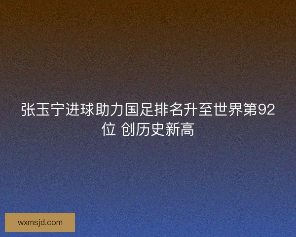 张玉宁进球助力国足排名升至世界第92位 创历史新高