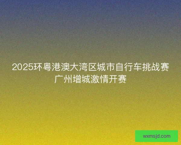 2025环粤港澳大湾区城市自行车挑战赛广州增城激情开赛