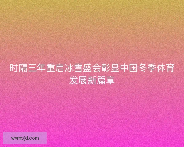 时隔三年重启冰雪盛会彰显中国冬季体育发展新篇章