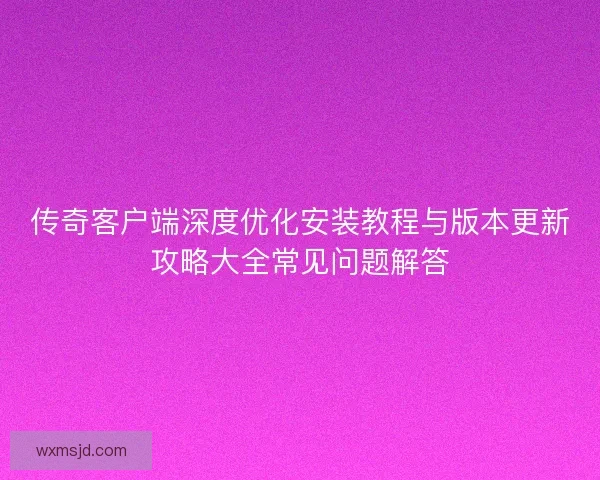 传奇客户端深度优化安装教程与版本更新攻略大全常见问题解答